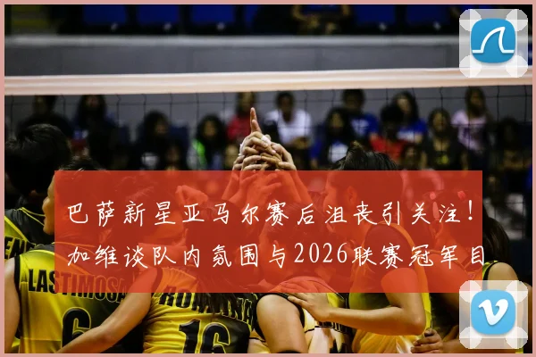 巴萨新星亚马尔赛后沮丧引关注！加维谈队内氛围与2026联赛冠军目标