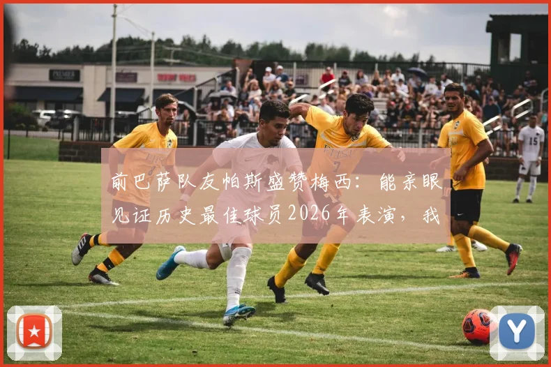 前巴萨队友帕斯盛赞梅西：能亲眼见证历史最佳球员2026年表演，我们还能要求什么？