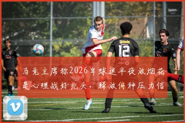 马竞主席称2026年球迷半夜放烟花是心理战好兆头，释放何种压力信号？