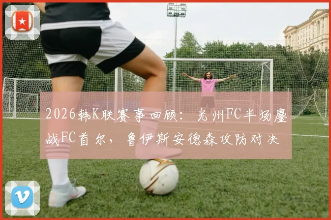 2026韩K联赛事回顾:光州FC半场鏖战FC首尔,鲁伊斯安德森攻防对决未分胜负