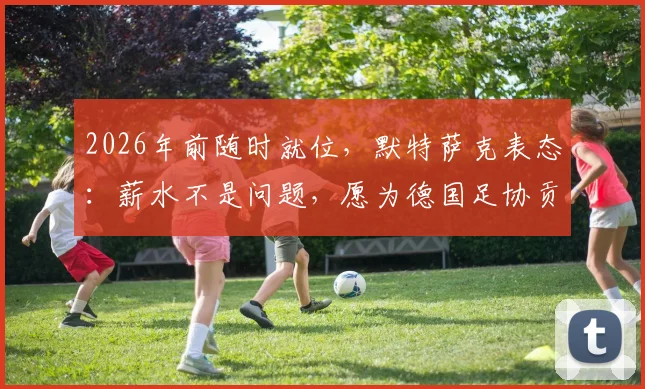 2026年前随时就位，默特萨克表态：薪水不是问题，愿为德国足协贡献力量