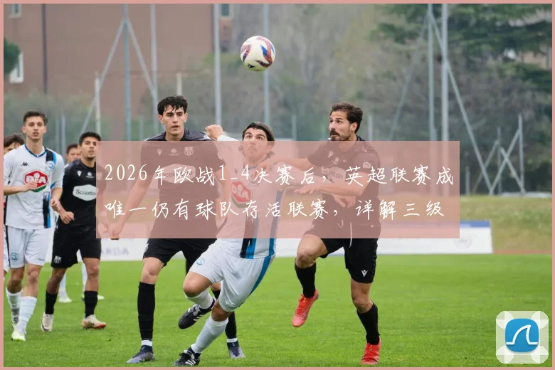 2026年欧战1_4决赛后，英超联赛成唯一仍有球队存活联赛，详解三级欧战现状与球队表现