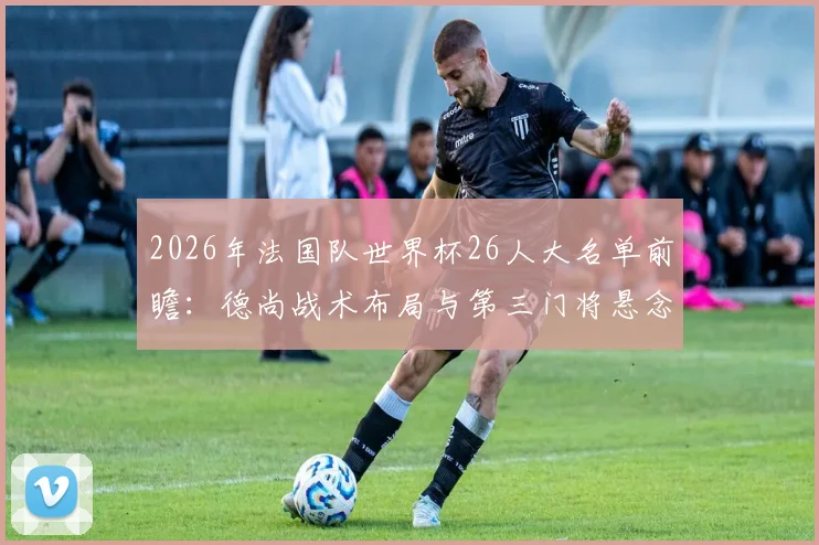 2026年法国队世界杯26人大名单前瞻:德尚战术布局与第三门将悬念深度分析,附主力框架预测