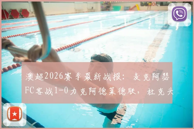 澳超2026赛季最新战报：麦克阿瑟FC客战1-0力克阿德莱德联，杜克头球破门全记录
