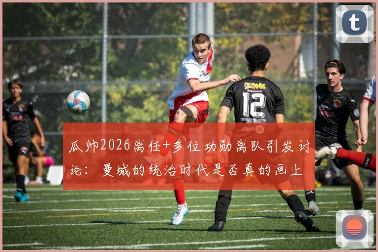 瓜帅2026离任+多位功勋离队引发讨论:曼城的统治时代是否真的画上句号?深度剖析其未来前景