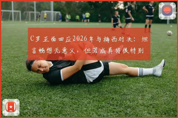 C罗正面回应2026年与梅西对决:坦言畅想无意义,但若成真将很特别