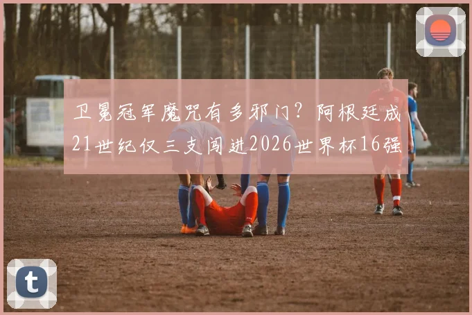 卫冕冠军魔咒有多邪门？阿根廷成21世纪仅三支闯进2026世界杯16强的卫冕队