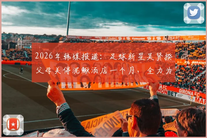 2026年韩媒报道：足球新星吴贤揆父母关停泥鳅汤店一个月，全力为儿子赛场助威引热议