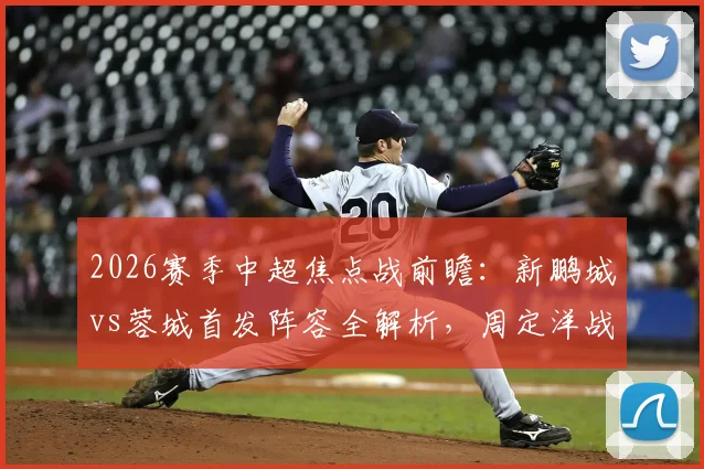 2026赛季中超焦点战前瞻：新鹏城vs蓉城首发阵容全解析，周定洋战旧主，韦世豪拜合拉木联袂出击