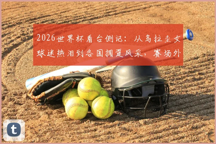 2026世界杯看台侧记:从乌拉圭女球迷热泪到各国拥趸风采,赛场外同样精彩