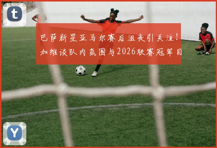 巴萨新星亚马尔赛后沮丧引关注!加维谈队内氛围与2026联赛冠军目标