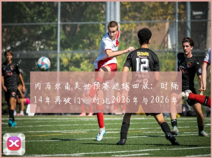 内马尔南美世预赛进球回放:时隔14年再破门,对比2026年与2026年进球瞬间,详解破荒全过程