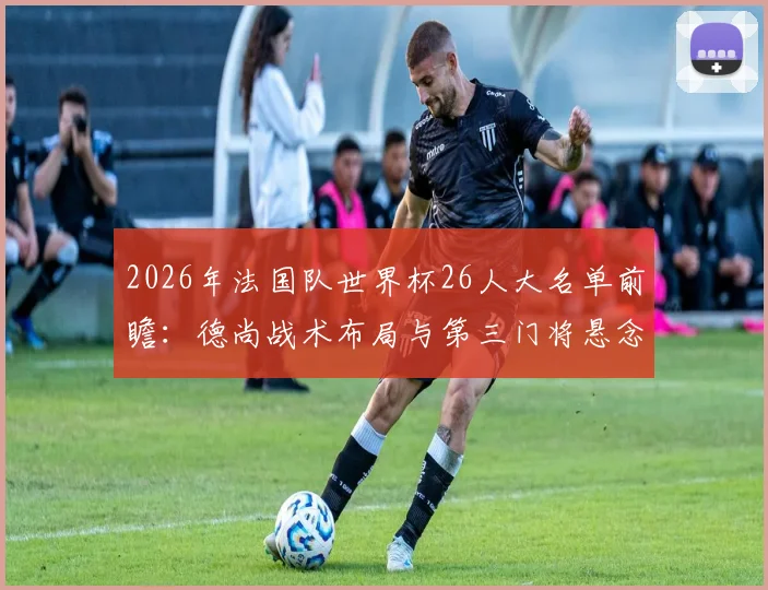 2026年法国队世界杯26人大名单前瞻：德尚战术布局与第三门将悬念深度分析，附主力框架预测
