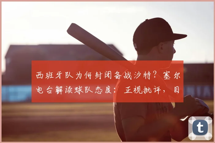 西班牙队为何封闭备战沙特?塞尔电台解读球队态度:正视批评,目标直指2026