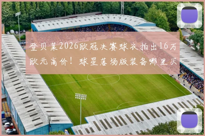 登贝莱2026欧冠决赛球衣拍出16万欧元高价!球星落场版装备哪里买?收藏价值全解析
