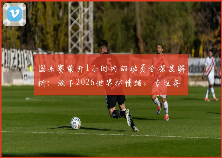 国米赛前开1小时内部动员会深度解析：放下2026世界杯情绪，专注备战联赛是关键