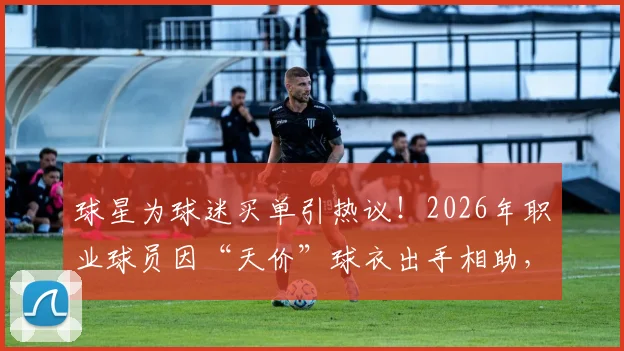 球星为球迷买单引热议!2026年职业球员因“天价”球衣出手相助,球迷与球队消费观念碰撞