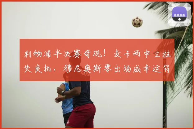 利物浦半决赛奇观！麦卡两中立柱失良机，穆尼奥斯零出场成幸运符