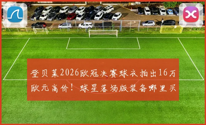 登贝莱2026欧冠决赛球衣拍出16万欧元高价！球星落场版装备哪里买？收藏价值全解析