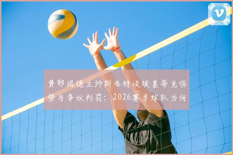 费耶诺德主帅斯洛特谈埃基蒂克伤势与争议判罚:2026赛季球队为何屡遭不利?