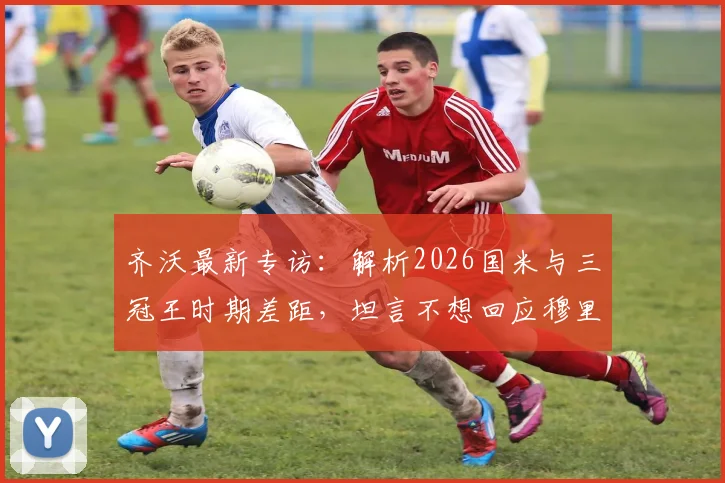 齐沃最新专访：解析2026国米与三冠王时期差距，坦言不想回应穆里尼奥言论