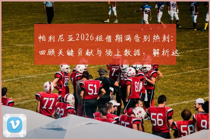 帕利尼亚2026租借期满告别热刺:回顾关键贡献与场上数据,解析这笔交易对球员和球队的影响