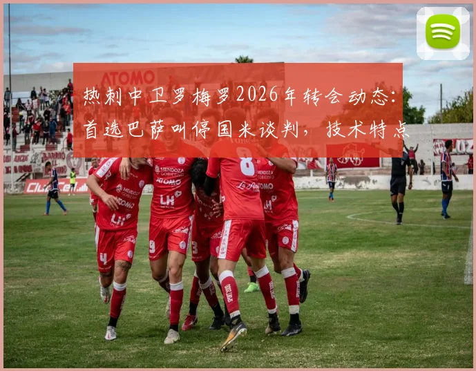热刺中卫罗梅罗2026年转会动态：首选巴萨叫停国米谈判，技术特点分析与转会可能性解读