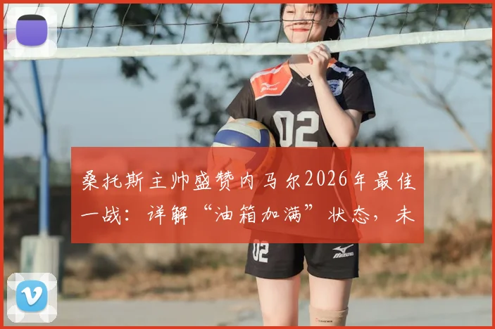 桑托斯主帅盛赞内马尔2026年最佳一战:详解“油箱加满”状态,未来重返欧洲赛场可能性分析