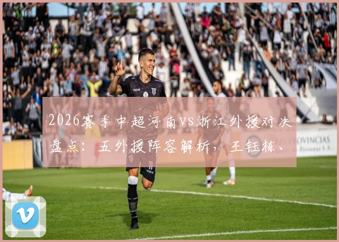 2026赛季中超河南vs浙江外援对决盘点:五外援阵容解析,王钰栋、刘浩帆新星表现前瞻