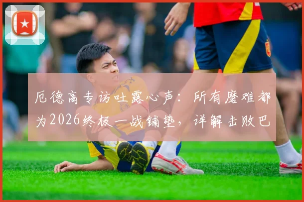 厄德高专访吐露心声：所有磨难都为2026终极一战铺垫，详解击败巴黎圣日耳曼的战术决心