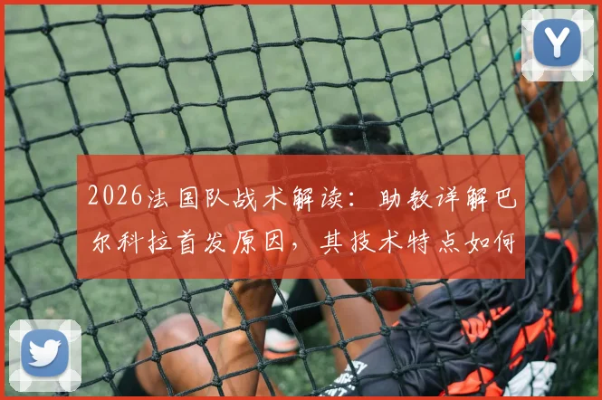 2026法国队战术解读：助教详解巴尔科拉首发原因，其技术特点如何完美契合比赛需求