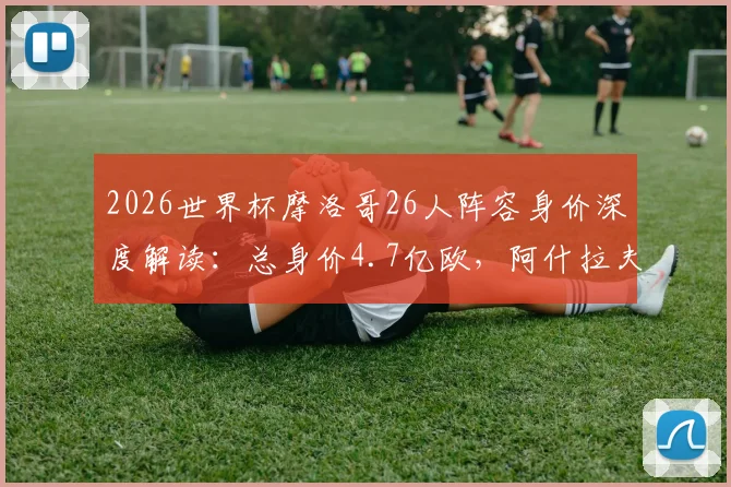 2026世界杯摩洛哥26人阵容身价深度解读：总身价4.7亿欧，阿什拉夫8000万欧领衔，附球员身价排行榜单