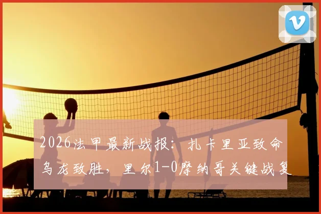 2026法甲最新战报:扎卡里亚致命乌龙致胜,里尔1-0摩纳哥关键战复盘,附全场数据与精彩集锦