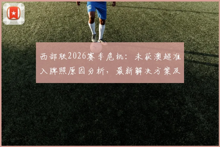 西部联2026赛季危机：未获澳超准入牌照原因分析，最新解决方案及未来去留前瞻