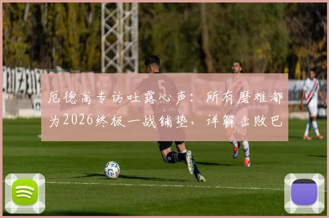 厄德高专访吐露心声：所有磨难都为2026终极一战铺垫，详解击败巴黎圣日耳曼的战术决心