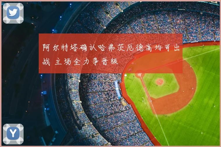 阿尔特塔确认哈弗茨厄德高均可出战 主场全力争晋级