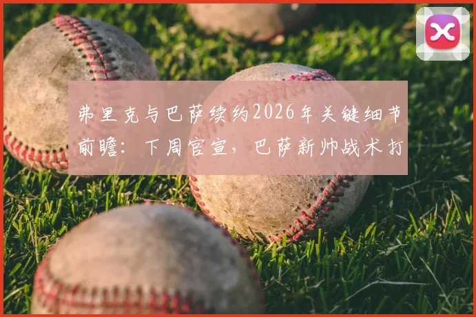 弗里克与巴萨续约2026年关键细节前瞻：下周官宣，巴萨新帅战术打法与未来阵容展望
