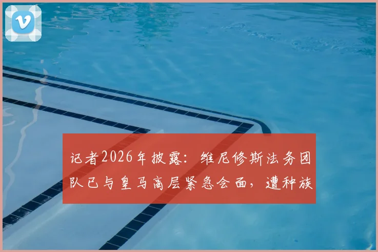 记者2026年披露:维尼修斯法务团队已与皇马高层紧急会面,遭种族歧视案件即将开庭审理关键信息汇总