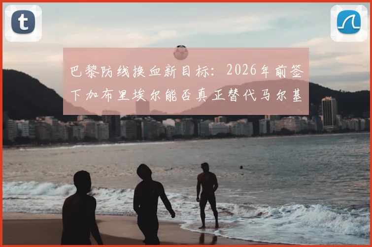 巴黎防线换血新目标：2026年前签下加布里埃尔能否真正替代马尔基尼奥斯？法国评论员深度分析