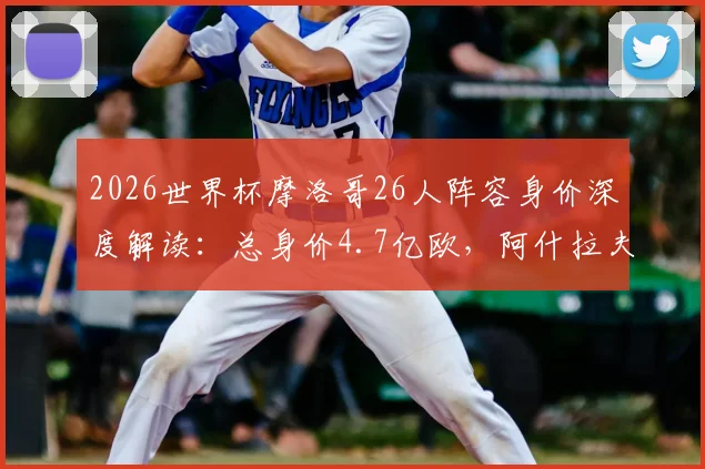 2026世界杯摩洛哥26人阵容身价深度解读：总身价4.7亿欧，阿什拉夫8000万欧领衔，附球员身价排行榜单