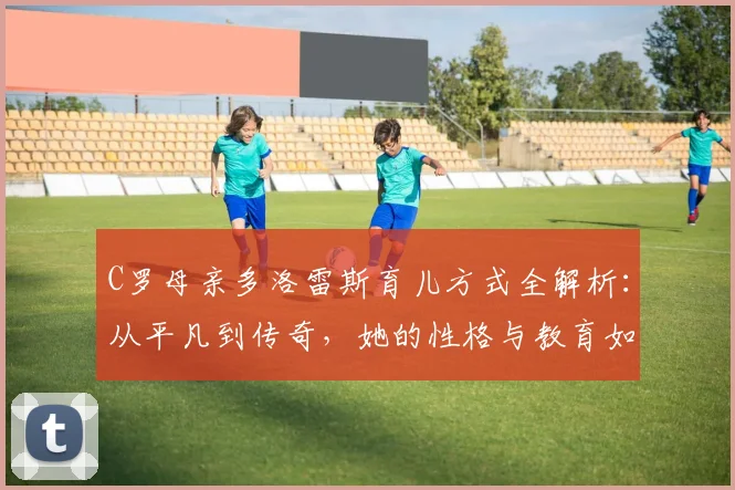 C罗母亲多洛雷斯育儿方式全解析：从平凡到传奇，她的性格与教育如何塑造了C罗的人生，附C罗家庭故事精选指南