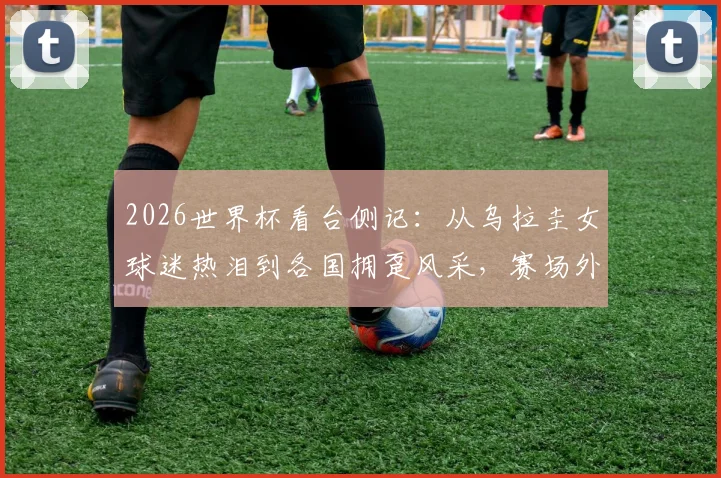 2026世界杯看台侧记：从乌拉圭女球迷热泪到各国拥趸风采，赛场外同样精彩