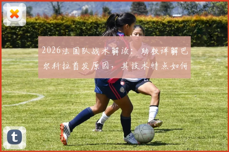 2026法国队战术解读：助教详解巴尔科拉首发原因，其技术特点如何完美契合比赛需求
