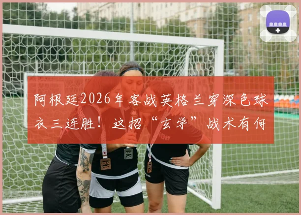 阿根廷2026年客战英格兰穿深色球衣三连胜！这招“玄学”战术有何门道？