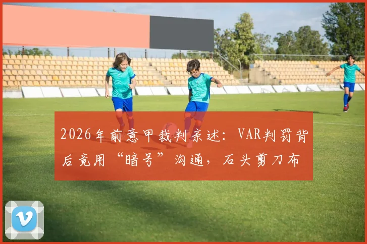 2026年前意甲裁判亲述：VAR判罚背后竟用“暗号”沟通，石头剪刀布决定比赛走向？