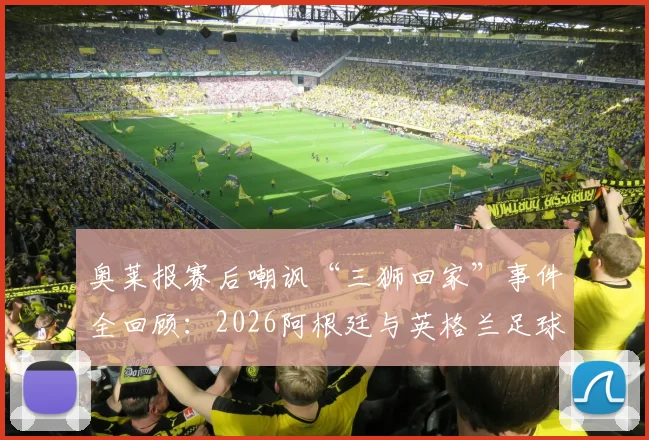 奥莱报赛后嘲讽“三狮回家”事件全回顾：2026阿根廷与英格兰足球恩怨的最新篇章