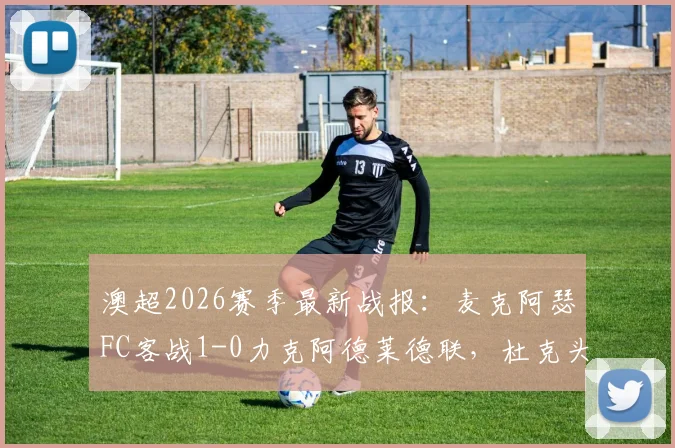 澳超2026赛季最新战报:麦克阿瑟FC客战1-0力克阿德莱德联,杜克头球破门全记录