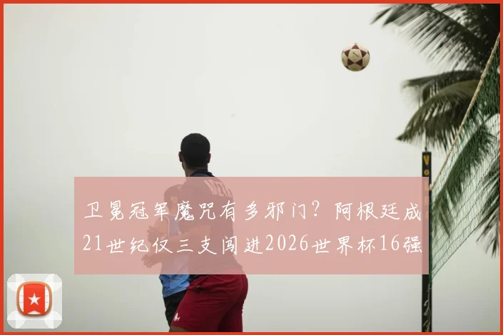 卫冕冠军魔咒有多邪门？阿根廷成21世纪仅三支闯进2026世界杯16强的卫冕队