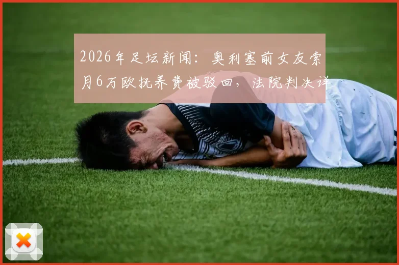 2026年足坛新闻:奥利塞前女友索月6万欧抚养费被驳回,法院判决详解与球星私生活管理