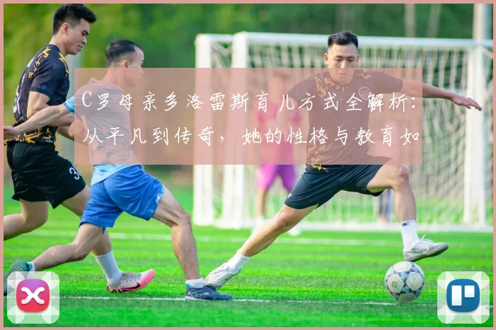 C罗母亲多洛雷斯育儿方式全解析:从平凡到传奇,她的性格与教育如何塑造了C罗的人生,附C罗家庭故事精选指南